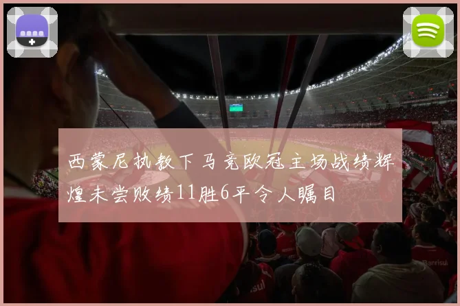 西蒙尼执教下马竞欧冠主场战绩辉煌未尝败绩11胜6平令人瞩目