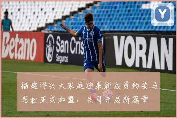 福建浔兴大家庭迎来新成员约安马昆杜正式加盟，共同开启新篇章