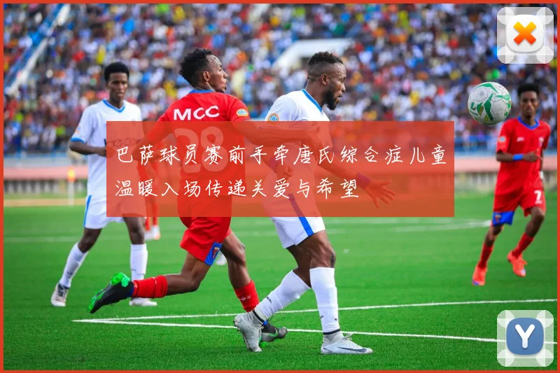 巴萨球员赛前手牵唐氏综合症儿童温暖入场传递关爱与希望