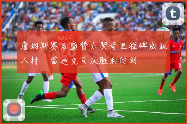 詹姆斯赛后盛赞东契奇里程碑成就八村塁雷迪克同庆胜利时刻