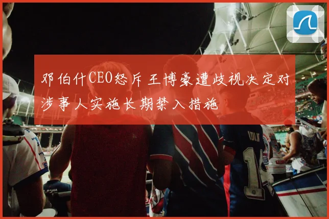 邓伯什CEO怒斥王博豪遭歧视决定对涉事人实施长期禁入措施