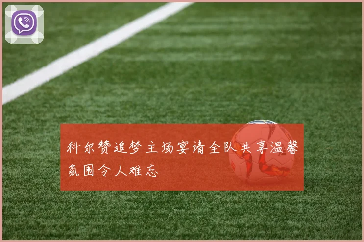 科尔赞追梦主场宴请全队共享温馨氛围令人难忘