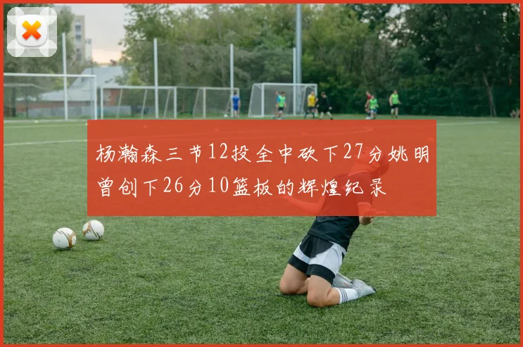 杨瀚森三节12投全中砍下27分姚明曾创下26分10篮板的辉煌纪录
