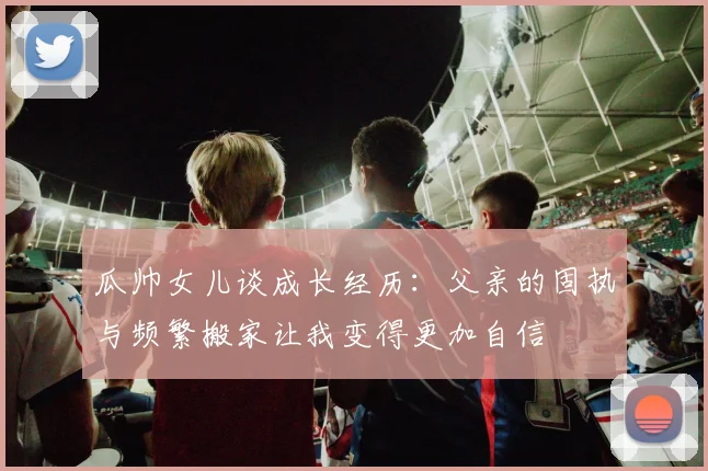 瓜帅女儿谈成长经历：父亲的固执与频繁搬家让我变得更加自信