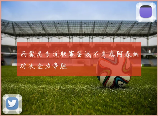 西蒙尼专注联赛备战不考虑阿森纳对决全力争胜