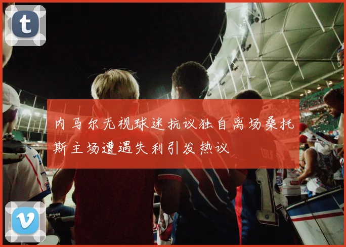 内马尔无视球迷抗议独自离场桑托斯主场遭遇失利引发热议