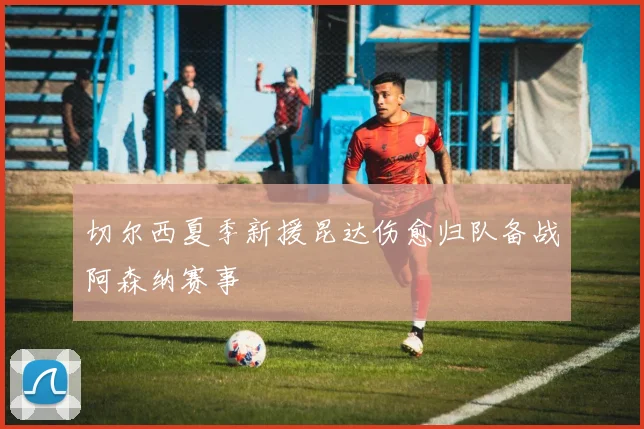 切尔西夏季新援昆达伤愈归队备战阿森纳赛事