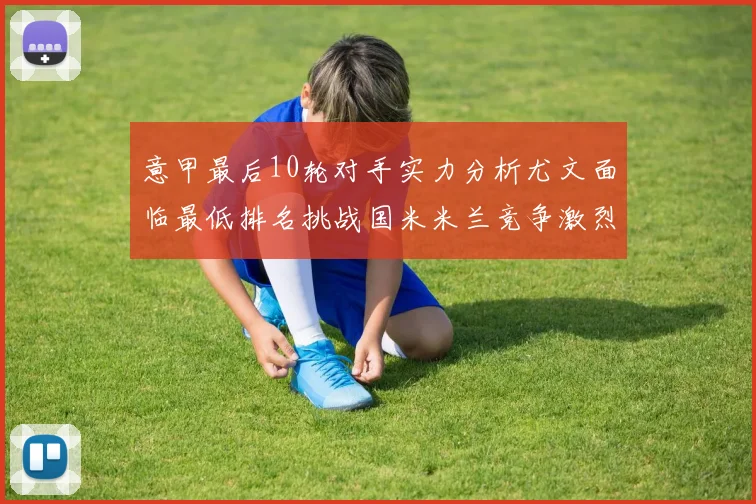 意甲最后10轮对手实力分析尤文面临最低排名挑战国米米兰竞争激烈